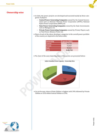Power India

Ownership wise
 In India, the power projects are developed and executed mainly by three categories of players:
 Central Power Generating Companies owned by the Central Government such as National Thermal Power Corporation (NTPC), National
Hydro Power Corporation (NHPC) etc
 State Power Generating Companies owned by the State Governments
such as Mahagenco etc
 Private Power Generating Companies owned by Private Players such
as Tata Power, Reliance Power etc.
 Share of each of the above developer categories in the overall power portfolio
of the country are depicted in the below table:
Ownership
Central
Private
State
Total

Capacity (MW)
65,733
72,927
90,062
2,28,722

 Pie-chart of the same depicting share of the parties are presented below:

Power India

 As can be seen, share of State Utilities is highest with 39% followed by Private
Utilities at 32% whilst Central Utilities at 29%.

 