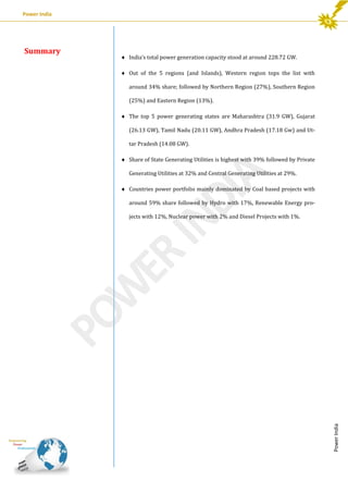 Power India

 India’s total power generation capacity stood at around 228.72 GW.
 Out of the 5 regions (and Islands), Western region tops the list with
around 34% share; followed by Northern Region (27%), Southern Region
(25%) and Eastern Region (13%).
 The top 5 power generating states are Maharashtra (31.9 GW), Gujarat
(26.13 GW), Tamil Nadu (20.11 GW), Andhra Pradesh (17.18 Gw) and Uttar Pradesh (14.08 GW).
 Share of State Generating Utilities is highest with 39% followed by Private
Generating Utilities at 32% and Central Generating Utilities at 29%.
 Countries power portfolio mainly dominated by Coal based projects with
around 59% share followed by Hydro with 17%, Renewable Energy projects with 12%, Nuclear power with 2% and Diesel Projects with 1%.

Power India

Summary

 