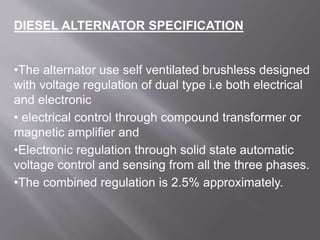 •The alternator use self ventilated brushless designed
with voltage regulation of dual type i.e both electrical
and electronic
• electrical control through compound transformer or
magnetic amplifier and
•Electronic regulation through solid state automatic
voltage control and sensing from all the three phases.
•The combined regulation is 2.5% approximately.
DIESEL ALTERNATOR SPECIFICATION
 