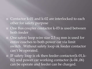  Contactor k-01 and k-02 are interlocked to each
other for safety purpose
 One Bus coupler contactor k-03 is used between
both feeder
 One safety loop wire size 2.5 sq mm is used for
entire coaches to both power car via limit
switch . Without safety loop ok feeder contactor
can’t be operated.
 IF safety loop is ok then feeder contactor(k-01,k-
02) and power car working contactor (k-04 ,06)
can be operate and feeder can be charged.
 