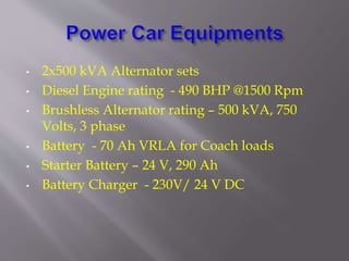 • 2x500 kVA Alternator sets
• Diesel Engine rating - 490 BHP @1500 Rpm
• Brushless Alternator rating – 500 kVA, 750
Volts, 3 phase
• Battery - 70 Ah VRLA for Coach loads
• Starter Battery – 24 V, 290 Ah
• Battery Charger - 230V/ 24 V DC
 