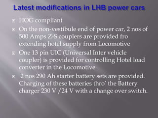  HOG compliant
 On the non-vestibule end of power car, 2 nos of
500 Amps Z-S couplers are provided fro
extending hotel supply from Locomotive
 One 13 pin UIC (Universal Inter vehicle
coupler) is provided for controlling Hotel load
converter in the Locomotive
 2 nos 290 Ah starter battery sets are provided.
Charging of these batteries thro’ the Battery
charger 230 V /24 V with a change over switch.
 