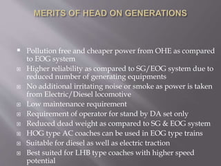  Pollution free and cheaper power from OHE as compared
to EOG system
 Higher reliability as compared to SG/EOG system due to
reduced number of generating equipments
 No additional irritating noise or smoke as power is taken
from Electric/Diesel locomotive
 Low maintenance requirement
 Requirement of operator for stand by DA set only
 Reduced dead weight as compared to SG & EOG system
 HOG type AC coaches can be used in EOG type trains
 Suitable for diesel as well as electric traction
 Best suited for LHB type coaches with higher speed
potential
 
