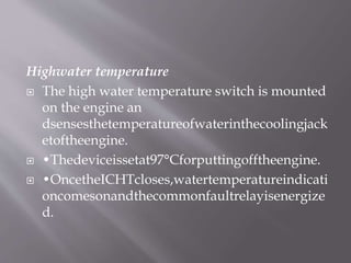 Highwater temperature
 The high water temperature switch is mounted
on the engine an
dsensesthetemperatureofwaterinthecoolingjack
etoftheengine.
 •Thedeviceissetat97°Cforputtingofftheengine.
 •OncetheICHTcloses,watertemperatureindicati
oncomesonandthecommonfaultrelayisenergize
d.
 