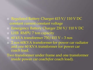 Regulated Battery Charger 415 V/ 110 V DC
constant current constant voltage
 Emergency Battery Charger 230 V/ 110 V DC
 LHB RMPU 7 ton capacity
 60 kVA transformer 750/415 V – 3 nos
 2 nos 60KVA transformer for power car radiator
and one 60 KVA transformer for power car
coach load.
Two transformer under frame and one transformer
inside power car coach(for coach load).
 