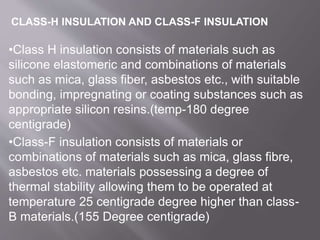 •Class H insulation consists of materials such as
silicone elastomeric and combinations of materials
such as mica, glass fiber, asbestos etc., with suitable
bonding, impregnating or coating substances such as
appropriate silicon resins.(temp-180 degree
centigrade)
•Class-F insulation consists of materials or
combinations of materials such as mica, glass fibre,
asbestos etc. materials possessing a degree of
thermal stability allowing them to be operated at
temperature 25 centigrade degree higher than class-
B materials.(155 Degree centigrade)
CLASS-H INSULATION AND CLASS-F INSULATION
 