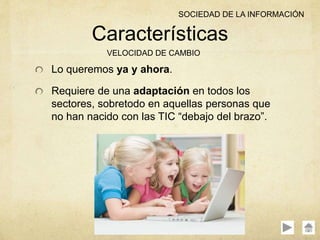 Lo queremos ya y ahora.
Requiere de una adaptación en todos los
sectores, sobretodo en aquellas personas que
no han nacido con las TIC “debajo del brazo”.
Características
VELOCIDAD DE CAMBIO
SOCIEDAD DE LA INFORMACIÓN
 