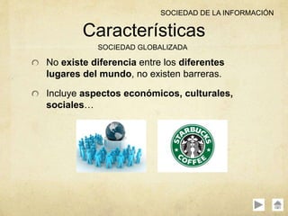 No existe diferencia entre los diferentes
lugares del mundo, no existen barreras.
Incluye aspectos económicos, culturales,
sociales…
Características
SOCIEDAD GLOBALIZADA
SOCIEDAD DE LA INFORMACIÓN
 