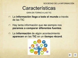 La información llega a todo el mundo a través
de las TIC
Hay tanta información que no siempre nos
paramos a comparar diferentes fuentes.
La información de algún acontecimiento
aparecen en las TIC en un tiempo récord.
Características
GIRA EN TORNO A LAS TIC
SOCIEDAD DE LA INFORMACIÓN
 