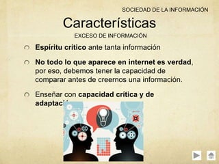 Espíritu crítico ante tanta información
No todo lo que aparece en internet es verdad,
por eso, debemos tener la capacidad de
comparar antes de creernos una información.
Enseñar con capacidad crítica y de
adaptación.
Características
EXCESO DE INFORMACIÓN
SOCIEDAD DE LA INFORMACIÓN
 
