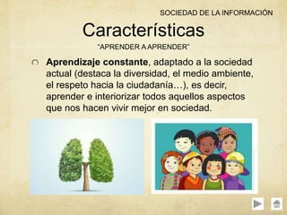 Aprendizaje constante, adaptado a la sociedad
actual (destaca la diversidad, el medio ambiente,
el respeto hacia la ciudadanía…), es decir,
aprender e interiorizar todos aquellos aspectos
que nos hacen vivir mejor en sociedad.
Características
“APRENDER A APRENDER”
SOCIEDAD DE LA INFORMACIÓN
 