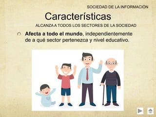 Afecta a todo el mundo, independientemente
de a qué sector pertenezca y nivel educativo.
Características
ALCANZA A TODOS LOS SECTORES DE LA SOCIEDAD
SOCIEDAD DE LA INFORMACIÓN
 