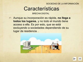Aunque su incorporación es rápida, no llega a
todos los lugares, y no todo el mundo tiene
acceso a ella. Es por esto, que se está
excluyendo a sociedades dependiendo de su
lugar de residencia. .
Características
BRECHA DIGITAL
SOCIEDAD DE LA INFORMACIÓN
 