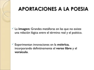 APORTACIONES A LA POESIA


   La imagen: Grandes metáforas en las que no existe
    una relación lógica entre el término real y el poético.


   Experimentan innovaciones en la métrica,
    incorporando definitivamente el verso libre y el
    versículo.
 