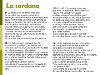 La sardana
I- La sardana és la dansa més bella
de totes les danses que es fan i es
desfan;és la mòbil magnífica anellaque amb
pausa i amb mida va lenta oscil.lant.Ja es
decanta a l'esquerra i vacil.la ja volta altra
volta a la dreta dubtant,i se'n torna i
retorna intranquil.la,com, mal orientada,
l'agulla d'imant.Fixa's un punt i es detura
com ella.Del contrapunt arrencant-se
novella,de nou va voltant.La sardana és la
dansa més bella
de totes les danses que es fan i es desfan.
II- Els fadrins, com guerrers que fan
via,ardits la puntegen; les verges no
tant;mes, devots d'una santa harmonia,tots
van els compassos i els passos
comptant.Sacerdots els diríeu d'un culteque
en mística dansa se'n vénen i vanemportats
per el símbol ocultede l'ampla rodona que
els va agermanant.
Si el contrapunt el bell ritme li
estrella,para's suspesa de tal meravella.El
ritme tornant,la sardana és la dansa més
bella
III- El botó d'eixa roda, ¿quin era
que amb tal simetria l'anava centrant?
¿Quina mà venjativa i severa
buidava la nina d'aquell ull gegant?
Potser un temps al bell mig s'apilaven
les garbes polsoses del blat rossejant,
i els suats segadors festejaven
la pròdiga Ceres saltant i ballant...
Del contrapunt la vagant cantarella
és estrafeta passada d'ocella
que canta volant:
-La sardana és la dansa més bella
de totes les danses que es fan i es desfan.
IV- No és la dansa lasciva, la innoble,
els uns parells d'altres desaparellant
és la dansa sencera d'un poble
que estima i avança donant-se les mans.
La garlanda suaument es deslliga;
desfent-se, s'eixampla, esvaint-se al voltant,
cada mà, tot deixant a l'amiga,
li sembla prometre que ja hi tornaran.
Ja hi tornaran de parella en parella.
Tota mà Pàtria cabrà en eixa anella,
i els pobles diran:
-La sardana és la dansa més bella
de totes les danses que es fan i es desfan.
 