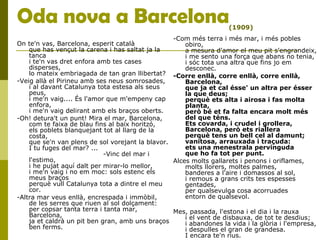 Oda nova a Barcelona
On te'n vas, Barcelona, esperit català
que has vençut la carena i has saltat ja la
tanca
i te'n vas dret enfora amb tes cases
disperses,
lo mateix embriagada de tan gran llibertat?
-Veig allà el Pirineu amb ses neus somrosades,
i al davant Catalunya tota estesa als seus
peus,
i me'n vaig.... És l'amor que m'empeny cap
enfora,
i me'n vaig delirant amb els braços oberts.
-Oh! detura't un punt! Mira el mar, Barcelona,
com te faixa de blau fins al baix horitzó,
els poblets blanquejant tot al llarg de la
costa,
que se'n van plens de sol vorejant la blavor.
I tu fuges del mar? ...
-Vinc del mar i
l'estimo,
i he pujat aquí dalt per mirar-lo mellor,
i me'n vaig i no em moc: sols estenc els
meus braços
perquè vull Catalunya tota a dintre el meu
cor.
-Altra mar veus enllà, encrespada i immòbil,
de les serres que riuen al sol dolçament:
per copsar tanta terra i tanta mar,
Barcelona,
ja et caldrà un pit ben gran, amb uns braços
ben ferms.
-Com més terra i més mar, i més pobles
obiro,
a mesura d'amor el meu pit s'engrandeix,
i me sento una força que abans no tenia,
i sóc tota una altra que fins jo em
desconec.
-Corre enllà, corre enllà, corre enllà,
Barcelona,
que ja et cal ésse' un altra per ésser
la que deus;
perquè ets alta i airosa i fas molta
planta,
però bé et fa falta encara molt més
del que téns.
Ets covarda, i crudel i grollera,
Barcelona, però ets riallera
perquè tens un bell cel al damunt;
vanitosa, arrauxada i traçuda:
ets una menestrala pervinguda
que ho fa tot per punt.
Alces molts gallarets i penons i oriflames,
molts llorers, moltes palmes,
banderes a l'aire i domassos al sol,
i remous a grans crits tes espesses
gentades,
per qualsevulga cosa acorruades
entorn de qualsevol.
Mes, passada, l'estona i el dia i la rauxa
i el vent de disbauxa, de tot te desdius;
i abandones la vida i la glòria i l'empresa,
i despulles el gran de grandesa.
I encara te'n rius.
(1909)
 