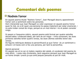 Comentari dels poemes
 Nodreix l'amor
En aquest poema titulat "Nodreix l’amor", Joan Maragall descriu aparentment
l’amor com a sentiment sobre les persones.
Hem interpretat que Joan Maragall va voler expressar en aquest poema l’amor
quan fa mal, es a dir quan una persona ho passa malament per estar enamorat, i
no pots trobar consol de ningú, perquè es un mal interior i no et poden consolar
ningú.
Si pasem a l’esquema mètric, aquest poema està format per quatre estrofes
decasíl.labes i endecasíl.labes, per tant de art major i rima consonant, les dues
primeres estrofes tenen quatre versos, las dues últimes estrofes tenen dos
versos.
De figures retòriques destaca la personificació ja que l’amor és un sentiment o
emoció i el tracta com si fos una persona, per tant la personifica.
Opinió personal
En aquest cas al no ser el mateix registre del català, el vocabulari del poema és
més dificil, i costa més d’entendre, però segueixo pensant que Joan Maragall es
un home simple i precís ja que amb poques paraules et pot dir molt.
 