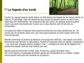  La fageda d'en Jordà
L’autor en aquest poema parla sobre un dels temes principals de les seves obres, la
natura. El paisatge i tots els elements que surten al poema tenen un altre fons,
expressar els sentiments i les emocions del seu autor. En aquest poema podem
veure una gran fascinació per el que veu al seu davant, per ell tot alla es
meravellós.
A l’esquema mètric d’aquest breu poema consta de una sola estrofa que te 16
versos de 10 síl·labes cada vers, per tant aquet poema es d’art major amb una
rima consonant.
Només comensar el poema ja destaca una pregunta retòrica, i tot seguit una sèrie
d’elements que formen la naturalesa. També en aquesta obra te alguna comparació
: “un verd com d'aigua endins, pregon i clar “, compara el verd de la fageda d’en
Jordà amb aquell verd de mar endins tan clar.
Aquest poema transmet il·lusió, vida, emocions, ganes de saber més..
Tal i com descriu el paisatge et donen ganes de contemplar-lo tu mateix i poder
veure aquell verd que tan nombra en el poema.
 