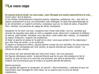La vaca cega
En aquest poema titulat "La vaca cega", Joan Maragall ens explica aparentment la vida
d'una vaca i ens la descriu.
Hi ha moltes interpretacions d’aquest poema, religioses, polítiques, ect... per tant no
sabem exactament el que vol transmetre Joan Maragall, la idea més generalitzada es
la de transmetre un esperit col·lectiu i expressar que en un estat de salut, d'equilibri
físic i mental, una persona és capaç de sentir compassió.
Nosaltres no ho hem vist així, nosaltres hem mirat més enllà i ens ha semblat que
atravès de aquesta vaca està un món a vegades cruel, descrivint i explicant la bellesa i
la natura, però també retratant una vida dura i amb molts alts i baixos , lo important
és seguir endavant i superar els problemes.
Al llegir el poema et poses en la pell de la vaca i veus que sempre hi ha esperança i
que mai t’has de rendir, si no contïnuar.
Si pasem a l’esquema mètric, aquest poema consta de cinc estrofes, les tres primeres
estrofes estàn compostes per tres versos, la quarta estrofa per quatre versos i la
última és de deu versos.
Els versos són tots decasíl.labs per tant d’art major i de rima asonant.
De figures retòriques veiem la personificació que és la que més destaca en tot el
poema, ja que és com si la vaca fos una persona, per tant la personifica ; també
trobem una enumeració que es troba a la quarta estrofa del poema.
Opinió personal
Ens agrada del poema el vocabulari, és senzill i fàcil d’entendre, i sobretot el que vol
transmetre Joan Maragall és molt maco, és un poema que no ens ha deixat
indeferents.
 