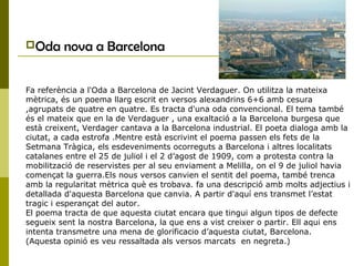 Oda nova a Barcelona
Fa referència a l'Oda a Barcelona de Jacint Verdaguer. On utilitza la mateixa
mètrica, és un poema llarg escrit en versos alexandrins 6+6 amb cesura
,agrupats de quatre en quatre. Es tracta d'una oda convencional. El tema també
és el mateix que en la de Verdaguer , una exaltació a la Barcelona burgesa que
està creixent, Verdager cantava a la Barcelona industrial. El poeta dialoga amb la
ciutat, a cada estrofa .Mentre està escrivint el poema passen els fets de la
Setmana Tràgica, els esdeveniments ocorreguts a Barcelona i altres localitats
catalanes entre el 25 de juliol i el 2 d’agost de 1909, com a protesta contra la
mobilització de reservistes per al seu enviament a Melilla, on el 9 de juliol havia
començat la guerra.Els nous versos canvien el sentit del poema, també trenca
amb la regularitat mètrica què es trobava. fa una descripció amb molts adjectius i
detallada d'aquesta Barcelona que canvia. A partir d'aquí ens transmet l’estat
tragic i esperançat del autor.
El poema tracta de que aquesta ciutat encara que tingui algun tipos de defecte
segueix sent la nostra Barcelona, la que ens a vist creixer o partir. Ell aqui ens
intenta transmetre una mena de glorificacio d’aquesta ciutat, Barcelona.
(Aquesta opinió es veu ressaltada als versos marcats en negreta.)
 