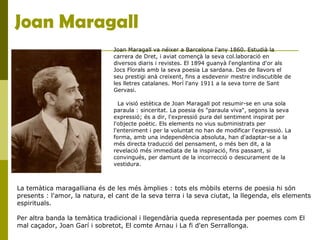 Joan Maragall
Joan Maragall va néixer a Barcelona l'any 1860. Estudià la
carrera de Dret, i aviat començà la seva col.laboració en
diversos diaris i revistes. El 1894 guanyà l'englantina d'or als
Jocs Florals amb la seva poesia La sardana. Des de llavors el
seu prestigi anà creixent, fins a esdevenir mestre indiscutible de
les lletres catalanes. Morí l'any 1911 a la seva torre de Sant
Gervasi.
La visió estètica de Joan Maragall pot resumir-se en una sola
paraula : sinceritat. La poesia és "paraula viva", segons la seva
expressió; és a dir, l'expressió pura del sentiment inspirat per
l'objecte poètic. Els elements no vius subministrats per
l'enteniment i per la voluntat no han de modificar l'expressió. La
forma, amb una independència absoluta, han d'adaptar-se a la
més directa traducció del pensament, o més ben dit, a la
revelació més immediata de la inspiració, fins passant, si
convingués, per damunt de la incorrecció o descurament de la
vestidura.
La temàtica maragalliana és de les més àmplies : tots els mòbils eterns de poesia hi són
presents : l'amor, la natura, el cant de la seva terra i la seva ciutat, la llegenda, els elements
espirituals.
Per altra banda la temàtica tradicional i llegendària queda representada per poemes com El
mal caçador, Joan Garí i sobretot, El comte Arnau i La fi d'en Serrallonga.
 
