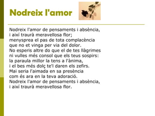 Nodreix l'amor
Nodreix l'amor de pensaments i absència,
i així traurà meravellosa flor;
menysprea el pas de tota complacència
que no et vinga per via del dolor.
No esperis altre do que el de tes llàgrimes
ni vulles més consol que els teus sospirs:
la paraula millor la tens a l'ànima,
i el bes més dolç te'l daren els zefirs.
Mai seria l'aimada en sa presència
com és ara en la teva adoració.
Nodreix l'amor de pensaments i absència,
i així traurà meravellosa flor.
 