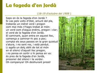 La fageda d'en Jordà
Saps on és la fageda d'en Jordà ?
Si vas pels volts d'Olot, amunt del pla,
trobaràs un indret verd i pregon
com mai més n'hagis trobat al món:
un verd com d'aigua endins, pregon i clar;
el verd de la fageda d'en Jordà.
El caminant, quan entra en aquest lloc,
comença a caminar-hi poc a poc;
compta els seus passos en la gran quietud
s'atura, i no sent res, i està perdut.
Li agafa un dolç oblit de tot el món
en el silenci d'aquell lloc pregon,
i no pensa en sortir o hi pensa en va:
és pres de la fageda d'en Jordà,
presoner del silenci i la verdor.
Oh companyia! Oh deslliurant presó!
(18-19 d'octubre del 1908 )
 