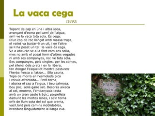 La vaca cega
Topant de cap en una i altra soca,
avançant d'esma pel camí de l'aigua,
se'n ve la vaca tota sola. És cega.
D'un cop de roc llançat amb massa traça,
el vailet va buidar-li un ull, i en l'altre
se li ha posat un tel: la vaca és cega.
Ve a abeurar-se a la font com ans solia,
mes no amb el posat ferm d'altres vegades
ni amb ses companyes, no: ve tota sola.
Ses companyes, pels cingles, per les comes,
pel silenci dels prats i en la ribera,
fan dringar l'esquellot mentre pasturen
l'herba fresca a l'atzar... Ella cauria.
Topa de morro en l'esmolada pica
i recula afrontada... Però torna,
i abaixa el cap a l'aigua, i beu calmosa.
Beu poc, sens gaire set. Després aixeca
al cel, enorme, l'embanyada testa
amb un gran gesto tràgic; parpelleja
damunt les mortes nines, i se'n torna
orfe de llum sota del sol que crema,
vacil.lant pels camins inoblidables,
brandant lànguidament la llarga cua.
(1893)
 