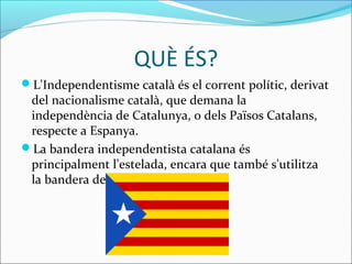 QUÈ ÉS? 
L'Independentisme català és el corrent polític, derivat 
del nacionalisme català, que demana la 
independència de Catalunya, o dels Països Catalans, 
respecte a Espanya. 
La bandera independentista catalana és 
principalment l'estelada, encara que també s'utilitza 
la bandera de Catalunya. 
 