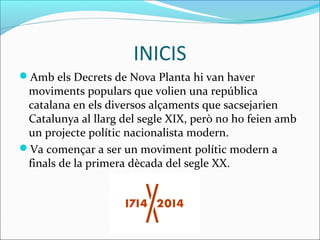 INICIS 
Amb els Decrets de Nova Planta hi van haver 
moviments populars que volien una república 
catalana en els diversos alçaments que sacsejarien 
Catalunya al llarg del segle XIX, però no ho feien amb 
un projecte polític nacionalista modern. 
Va començar a ser un moviment polític modern a 
finals de la primera dècada del segle XX. 
 