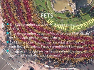 FETS 
El 13 de setembre del 2009  Primera consulta a 
Arenys 
El 14 de desembre de 2011 a Vic es va crear l'Associació 
de Municipis per la ԻԻèԳ 
La Manifestació "Catalunya, nou estat d'Europa" va 
tenir lloc a Barcelona l'11 de setembre de l'any 2012. 
L’11 de setembre de 2013 es fa una cadena humana, i al 
2014 una V simbolitzant la victòria. 
 