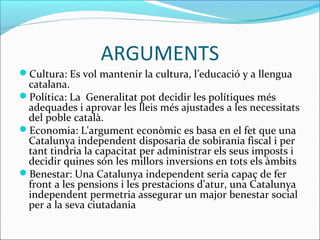 ARGUMENTS 
Cultura: Es vol mantenir la cultura, l’educació y a llengua 
catalana. 
Política: La Generalitat pot decidir les polítiques més 
adequades i aprovar les lleis més ajustades a les necessitats 
del poble català. 
Economia: L'argument econòmic es basa en el fet que una 
Catalunya independent disposaria de sobirania fiscal i per 
tant tindria la capacitat per administrar els seus imposts i 
decidir quines són les millors inversions en tots els àmbits 
Benestar: Una Catalunya independent seria capaç de fer 
front a les pensions i les prestacions d'atur, una Catalunya 
independent permetria assegurar un major benestar social 
per a la seva ciutadania 
 