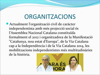 ORGANITZACIONS 
Actualment l'organització civil de caràcter 
independentista amb més projecció social és 
l'Assemblea Nacional Catalana constituïda 
formalment el 2012 i organitzadora de la Manifestació 
"Catalunya, nou estat d'Europa", de la Via Catalana 
cap a la ԻԻèԳ i de la Via Catalana 2014, les 
mobilitzacions independentistes més multitudinàries 
de la història. 
