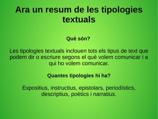 Ara un resum de les tipologies
textuals
Què són?
Les tipologies textuals inclouen tots els tipus de text que
podem dir o escriure segons el què volem comunicar i a
qui ho volem comunicar.
Quantes tipologies hi ha?
Expositius, instructius, epistolars, periodístics,
descriptius, poètics i narratius.
 