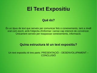 El Text Expositiu
Què és?
És un tipus de text que serveix per comunicar fets o coneixements, tant a nivell
oral com escrit, amb l'objectiu d'informar i sense cap intenció de convèncer.
Únicament serveix per traspassar coneixements, informació.
Quina estructura té un text expositiu?
Un text expositiu té tres parts: PRESENTACIÓ – DESENVOLUPAMENT –
CONCLUSIÓ
 