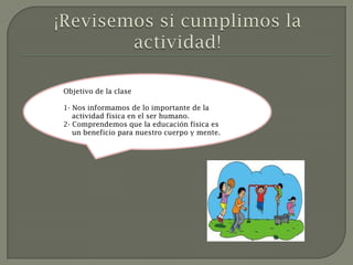 Objetivo de la clase

1- Nos informamos de lo importante de la
   actividad física en el ser humano.
2- Comprendemos que la educación física es
   un beneficio para nuestro cuerpo y mente.
 
