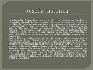    La educación física, desde un punto de vista pedagógico, ayuda a la
    formación integral del ser humano. Esto es, que con su práctica se
    impulsan los movimientos creativos e intencionales, la manifestación de
    la corporidad a través de procesos afectivos y cognitivos de orden
    superior. De igual manera, se promueve el disfrute de la movilización
    corporal y se fomenta la participación en actividades caracterizadas por
    cometidos motrices. De la misma manera se procura la convivencia, la
    amistad y el disfrute, así como el aprecio de las actividades propias de la
    comunidad.
   Para el logro de estas metas se vale de ciertas fuentes y medios que,
    dependiendo de su enfoque, ha variado su concepción y énfasis con el
    tiempo. Sin embargo, lo que es incuestionable, son las aportaciones que la
    práctica de la educación física ofrece a la sociedad: contribuye al cuidado
    y preservación de la salud, al fomento de la tolerancia y el respeto de los
    derechos humanos, la ocupación del tiempo libre, impulsa una vida activa
    en contra del sedentarismo, etc. Los medios utilizados son el juego
    motriz, la iniciación deportiva, el deporte educativo, la recreación, etc. La
    tendencia actual en educación física es el desarrollo de Competencia que
    permitan la mejor adaptabilidad posible a situaciones cambiantes en el
    medio y la realidad.
 