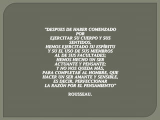 “DESPUES DE HABER COMENZADO
                POR
    EJERCITAR SU CUERPO Y SUS
             SENTIDOS,
  HEMOS EJERCITADO SU ESPÍRITU
   Y SU EL USO DE SUS MIEMBROS
       AL DE SUS FACULTADES;
        HEMOS HECHO UN SER
       ACTUANTE Y PENSANTE;
        Y NO NOS QUEDA MÁS,
PARA COMPLETAR AL HOMBRE, QUE
HACER UN SER AMANTE Y SENSIBLE,
      ES DECIR, PERFECCIONAR
 LA RAZÓN POR EL PENSAMIENTO”

          ROUSSEAU.
 