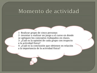 1- Realizar grupo de cinco personas
2- inventar o realizar un juego a el curso en donde
se apliquen los conceptos trabajados en clases.
3- ¿Cuál es la opinión de cada grupo con respecto
a la actividad física?
4- ¿Cuál es la conclusión que obtienen en relación
a la importancia de la actividad física?
 