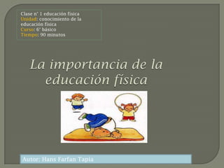 Clase n° 1 educación física
Unidad: conocimiento de la
educación física
Curso: 6° básico
Tiempo: 90 minutos




Autor: Hans Farfan Tapia
 