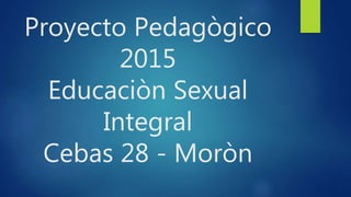 Proyecto Pedagògico
2015
Educaciòn Sexual
Integral
Cebas 28 - Moròn
 