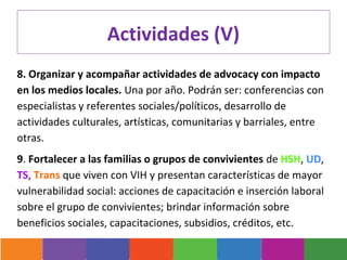 Actividades (V)
8. Organizar y acompañar actividades de advocacy con impacto
en los medios locales. Una por año. Podrán ser: conferencias con
especialistas y referentes sociales/políticos, desarrollo de
actividades culturales, artísticas, comunitarias y barriales, entre
otras.
9. Fortalecer a las familias o grupos de convivientes de HSH, UD,
TS, Trans que viven con VIH y presentan características de mayor
vulnerabilidad social: acciones de capacitación e inserción laboral
sobre el grupo de convivientes; brindar información sobre
beneficios sociales, capacitaciones, subsidios, créditos, etc.
 