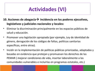 Actividades (VI)
10. Acciones de abogacía incidencia en los poderes ejecutivos,
  legislativos y judiciales nacionales y locales:
• Eliminar la discriminación principalmente en los espacios públicos de
  salud y educación.
• Promover una legislación apropiada (por ejemplo, Ley de identidad de
  género, derogación de los códigos de faltas, políticas sanitarias
  específicas, entre otras).
• Incidir en la implementación de políticas públicas priorizadas, adaptadas y
  basadas en evidencia que protejan y promuevan los derechos de las
  PEMAR ( mejorar condiciones de vida, insertar laboralmente a las
  comunidades vulnerables e incluirlas en programas estatales, etc.)
 