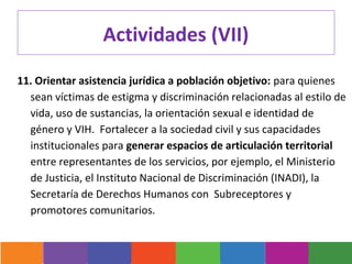 Actividades (VII)

11. Orientar asistencia jurídica a población objetivo: para quienes
  sean víctimas de estigma y discriminación relacionadas al estilo de
  vida, uso de sustancias, la orientación sexual e identidad de
  género y VIH. Fortalecer a la sociedad civil y sus capacidades
  institucionales para generar espacios de articulación territorial
  entre representantes de los servicios, por ejemplo, el Ministerio
  de Justicia, el Instituto Nacional de Discriminación (INADI), la
  Secretaría de Derechos Humanos con Subreceptores y
  promotores comunitarios.
 