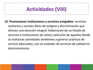 Actividades (VIII)

12. Promocionar instituciones y servicios amigables: servicios
  sanitarios y sociales libres de estigma y discriminación que
  ofrecen una atención integral. Elaboración de un listado de
  servicios e instituciones de salud y selección de aquellas donde
  se realizarán actividades tendientes a generar prácticas de
  servicio adecuadas, con un estándar de servicios de calidad no
  discriminatorios.
 