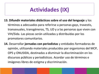Actividades (IX)
13. Difundir materiales didácticos sobre el uso del lenguaje y los
  términos a adecuados para referirse a personas gays, travestis,
  transexuales, transgéneros, TS, UD y a las personas que viven con
  VIH/Sida. Las piezas serán utilizadas y distribuidas por los
  promotores comunitarios.
14. Desarrollar jornadas con periodistas y entidades formadoras de
  opinión, utilizando materiales producidos por organismos del MCP,
  OPS y ONUSIDA, destinadas a disminuir la discriminación en los
  discursos públicos y periodísticos. Acordar uso de términos e
  imágenes libres de estigma y discriminación.
 
