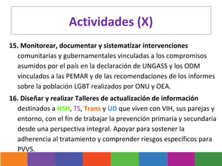Actividades (X)
15. Monitorear, documentar y sistematizar intervenciones
  comunitarias y gubernamentales vinculadas a los compromisos
  asumidos por el país en la declaración de UNGASS y los ODM
  vinculados a las PEMAR y de las recomendaciones de los informes
  sobre la población LGBT realizados por ONU y OEA.
16. Diseñar y realizar Talleres de actualización de información
  destinados a HSH, TS, Trans y UD que viven con VIH, sus parejas y
  entorno, con el fin de trabajar la prevención primaria y secundaria
  desde una perspectiva integral. Apoyar para sostener la
  adherencia al tratamiento y comprender riesgos específicos para
  PVVS.
 