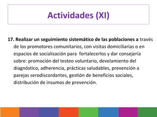 Actividades (XI)
 
17. Realizar un seguimiento sistemático de las poblaciones a través
  de los promotores comunitarios, con visitas domiciliarias o en
  espacios de socialización para fortalecerlos y dar consejería
  sobre: promoción del testeo voluntario, develamiento del
  diagnóstico, adherencia, prácticas saludables, prevención a
  parejas serodiscordantes, gestión de beneficios sociales,
  distribución de insumos de prevención.
 