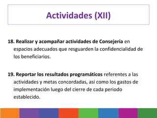Actividades (XII)

18. Realizar y acompañar actividades de Consejería en
  espacios adecuados que resguarden la confidencialidad de
  los beneficiarios.


19. Reportar los resultados programáticos referentes a las
  actividades y metas concordadas, así como los gastos de
  implementación luego del cierre de cada periodo
  establecido.
 