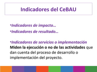Indicadores del CeBAU

•Indicadores de impacto…
•Indicadores de resultado…

•Indicadores de servicios o implementación
Miden la ejecución o no de las actividades que
dan cuenta del proceso de desarrollo o
implementación del proyecto.
 